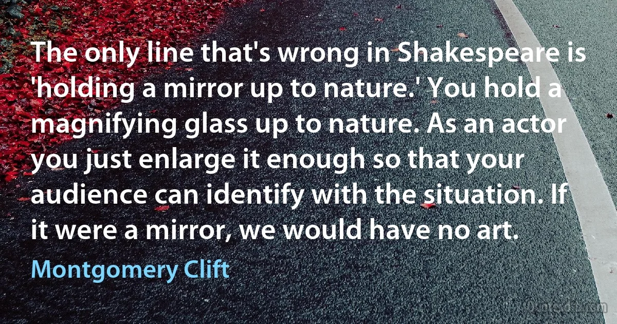 The only line that's wrong in Shakespeare is 'holding a mirror up to nature.' You hold a magnifying glass up to nature. As an actor you just enlarge it enough so that your audience can identify with the situation. If it were a mirror, we would have no art. (Montgomery Clift)