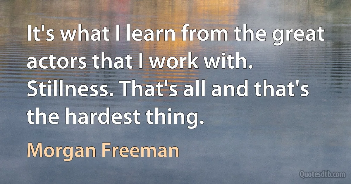 It's what I learn from the great actors that I work with. Stillness. That's all and that's the hardest thing. (Morgan Freeman)