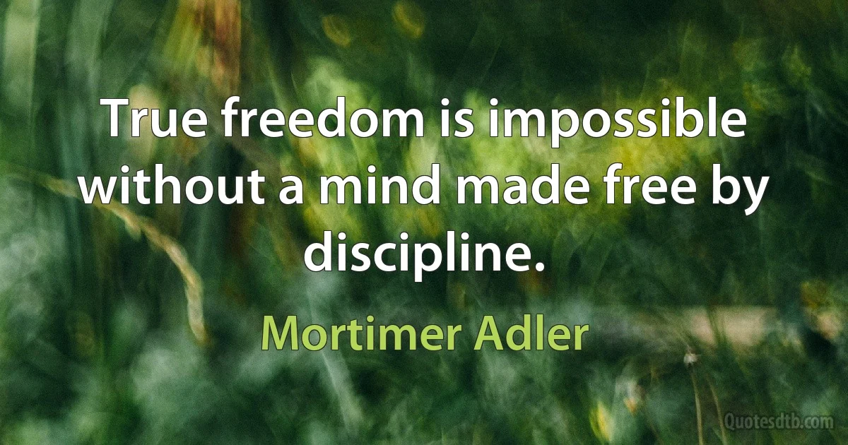 True freedom is impossible without a mind made free by discipline. (Mortimer Adler)