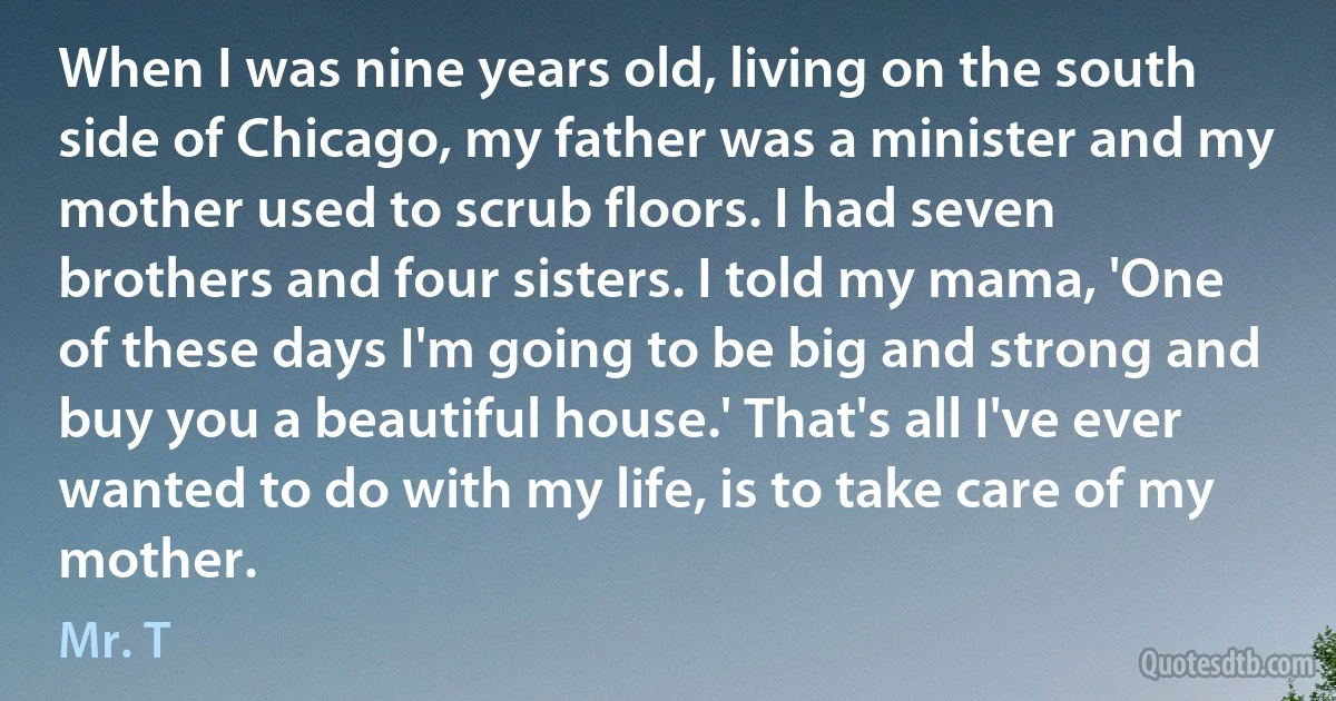 When I was nine years old, living on the south side of Chicago, my father was a minister and my mother used to scrub floors. I had seven brothers and four sisters. I told my mama, 'One of these days I'm going to be big and strong and buy you a beautiful house.' That's all I've ever wanted to do with my life, is to take care of my mother. (Mr. T)