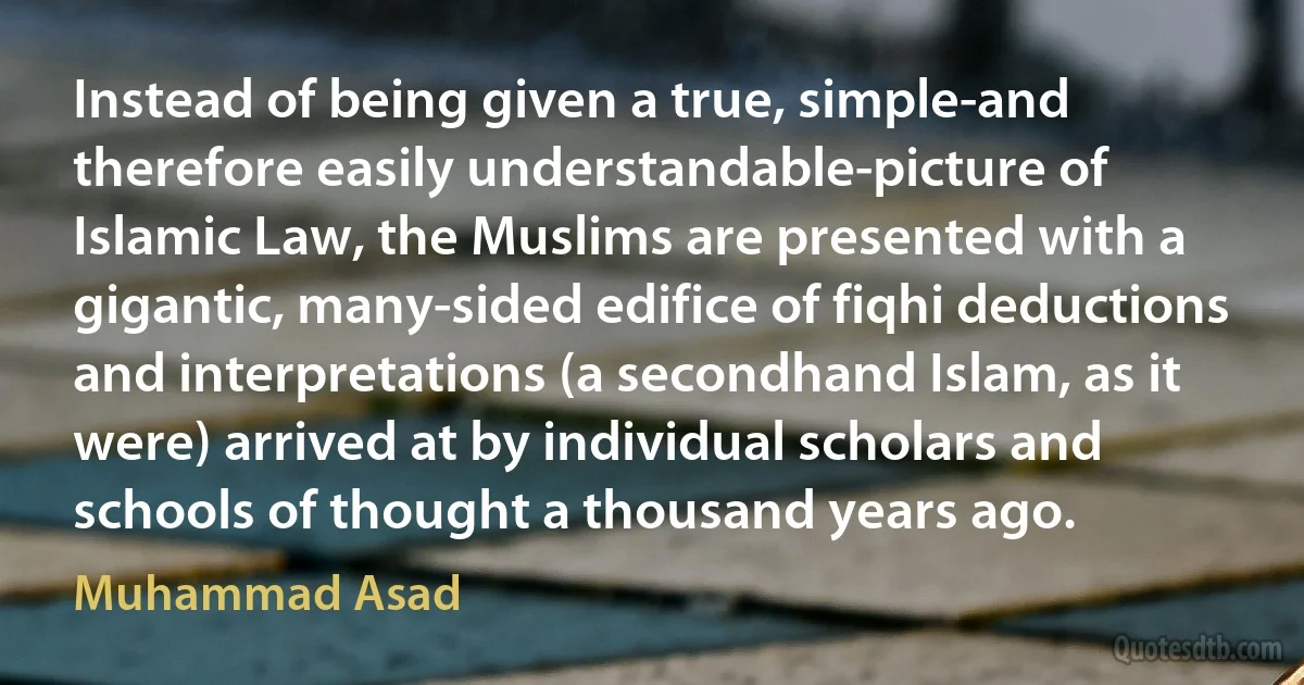 Instead of being given a true, simple-and therefore easily understandable-picture of Islamic Law, the Muslims are presented with a gigantic, many-sided edifice of fiqhi deductions and interpretations (a secondhand Islam, as it were) arrived at by individual scholars and schools of thought a thousand years ago. (Muhammad Asad)