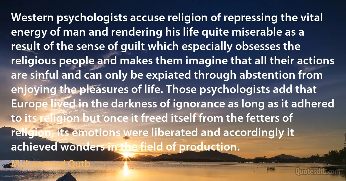 Western psychologists accuse religion of repressing the vital energy of man and rendering his life quite miserable as a result of the sense of guilt which especially obsesses the religious people and makes them imagine that all their actions are sinful and can only be expiated through abstention from enjoying the pleasures of life. Those psychologists add that Europe lived in the darkness of ignorance as long as it adhered to its religion but once it freed itself from the fetters of religion, its emotions were liberated and accordingly it achieved wonders in the field of production. (Muhammad Qutb)