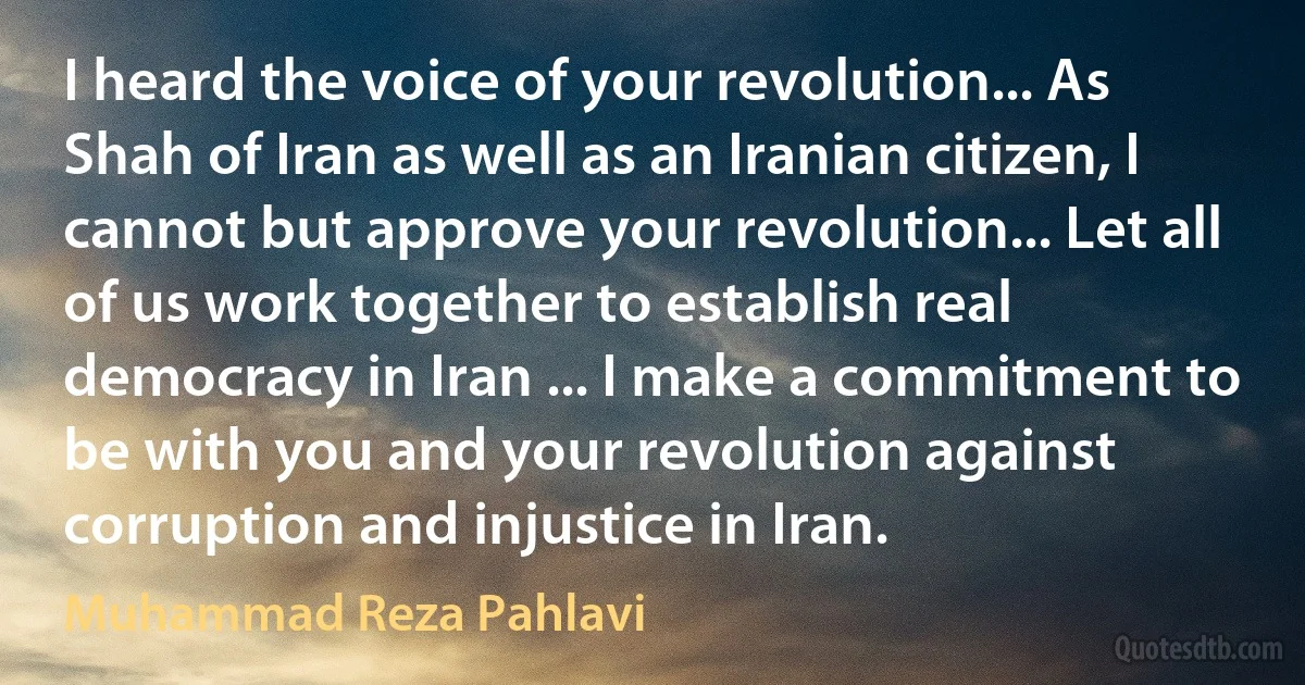 I heard the voice of your revolution... As Shah of Iran as well as an Iranian citizen, I cannot but approve your revolution... Let all of us work together to establish real democracy in Iran ... I make a commitment to be with you and your revolution against corruption and injustice in Iran. (Muhammad Reza Pahlavi)