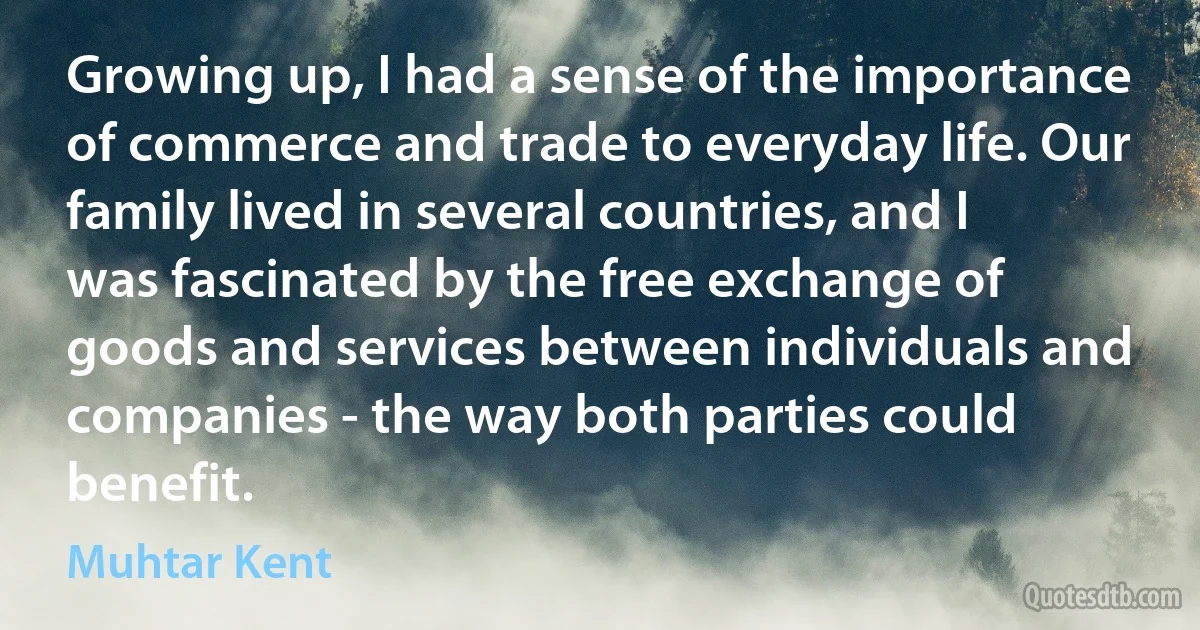 Growing up, I had a sense of the importance of commerce and trade to everyday life. Our family lived in several countries, and I was fascinated by the free exchange of goods and services between individuals and companies - the way both parties could benefit. (Muhtar Kent)