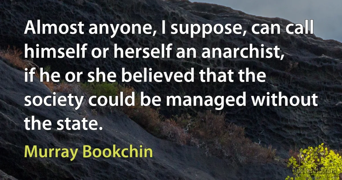 Almost anyone, I suppose, can call himself or herself an anarchist, if he or she believed that the society could be managed without the state. (Murray Bookchin)