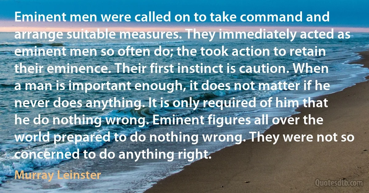 Eminent men were called on to take command and arrange suitable measures. They immediately acted as eminent men so often do; the took action to retain their eminence. Their first instinct is caution. When a man is important enough, it does not matter if he never does anything. It is only required of him that he do nothing wrong. Eminent figures all over the world prepared to do nothing wrong. They were not so concerned to do anything right. (Murray Leinster)