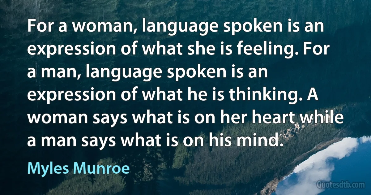 For a woman, language spoken is an expression of what she is feeling. For a man, language spoken is an expression of what he is thinking. A woman says what is on her heart while a man says what is on his mind. (Myles Munroe)