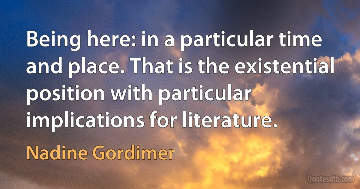 Being here: in a particular time and place. That is the existential position with particular implications for literature. (Nadine Gordimer)