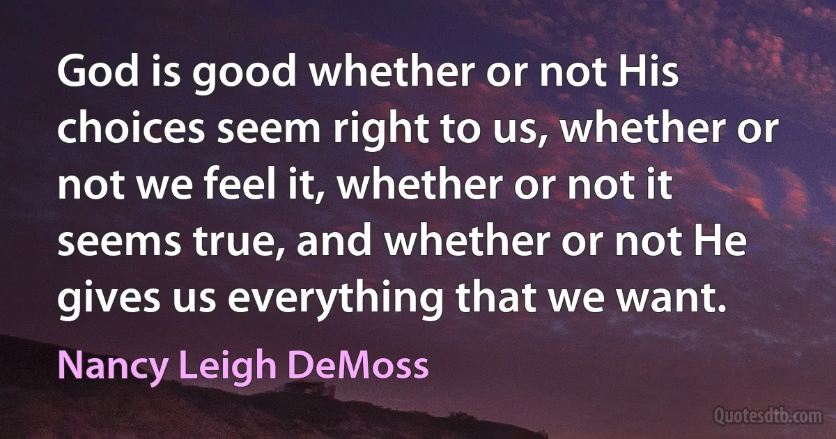 God is good whether or not His choices seem right to us, whether or not we feel it, whether or not it seems true, and whether or not He gives us everything that we want. (Nancy Leigh DeMoss)