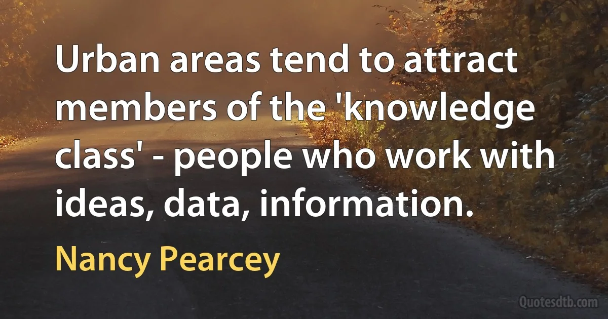 Urban areas tend to attract members of the 'knowledge class' - people who work with ideas, data, information. (Nancy Pearcey)