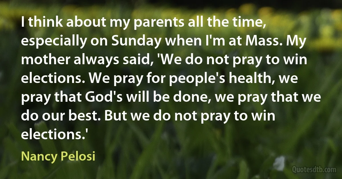 I think about my parents all the time, especially on Sunday when I'm at Mass. My mother always said, 'We do not pray to win elections. We pray for people's health, we pray that God's will be done, we pray that we do our best. But we do not pray to win elections.' (Nancy Pelosi)