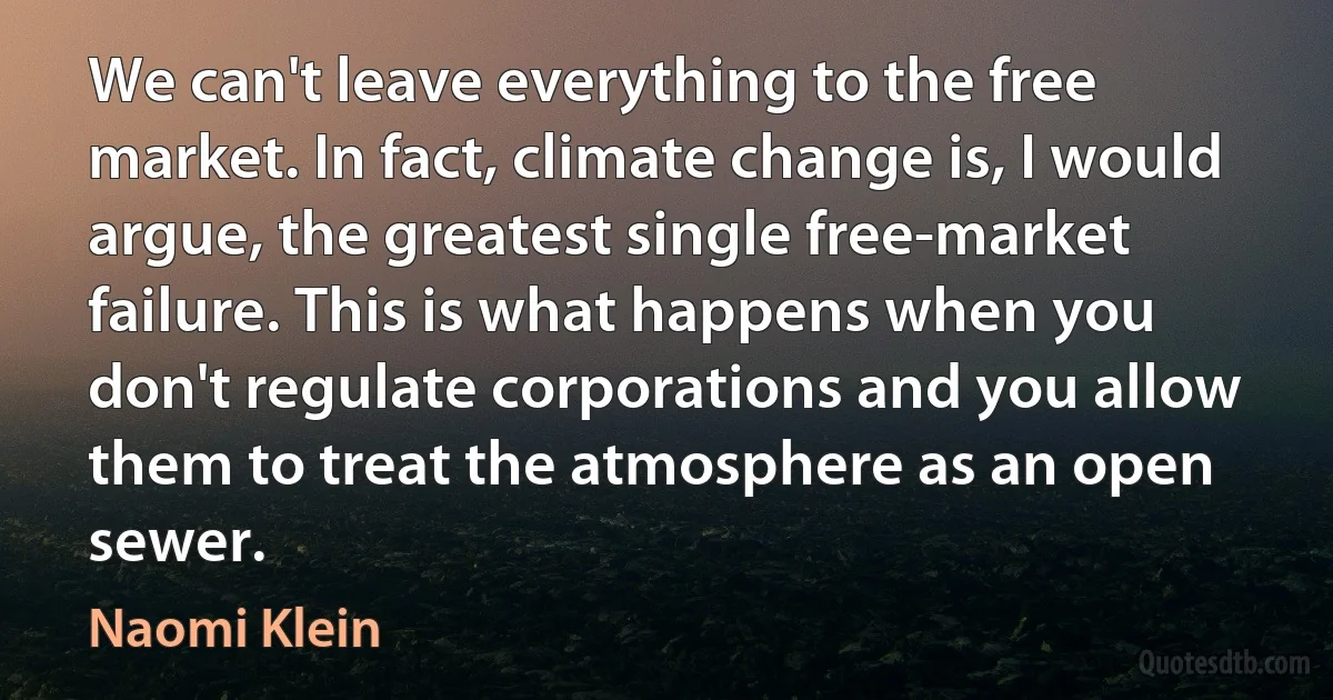 We can't leave everything to the free market. In fact, climate change is, I would argue, the greatest single free-market failure. This is what happens when you don't regulate corporations and you allow them to treat the atmosphere as an open sewer. (Naomi Klein)