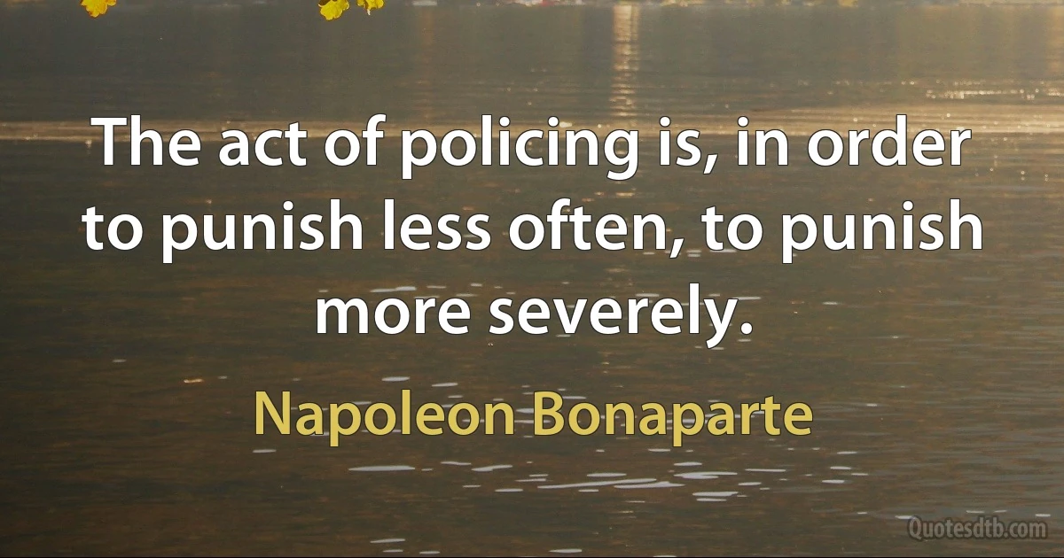 The act of policing is, in order to punish less often, to punish more severely. (Napoleon Bonaparte)