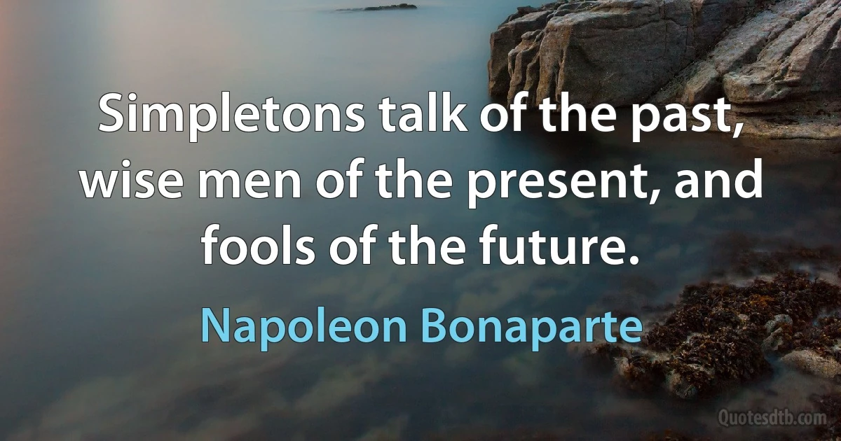 Simpletons talk of the past, wise men of the present, and fools of the future. (Napoleon Bonaparte)