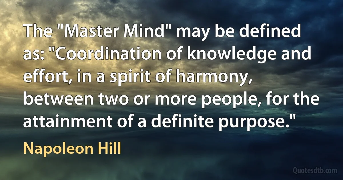 The "Master Mind" may be defined as: "Coordination of knowledge and effort, in a spirit of harmony, between two or more people, for the attainment of a definite purpose." (Napoleon Hill)