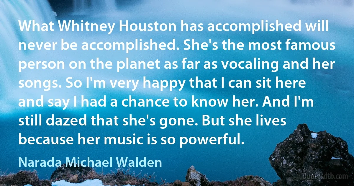 What Whitney Houston has accomplished will never be accomplished. She's the most famous person on the planet as far as vocaling and her songs. So I'm very happy that I can sit here and say I had a chance to know her. And I'm still dazed that she's gone. But she lives because her music is so powerful. (Narada Michael Walden)