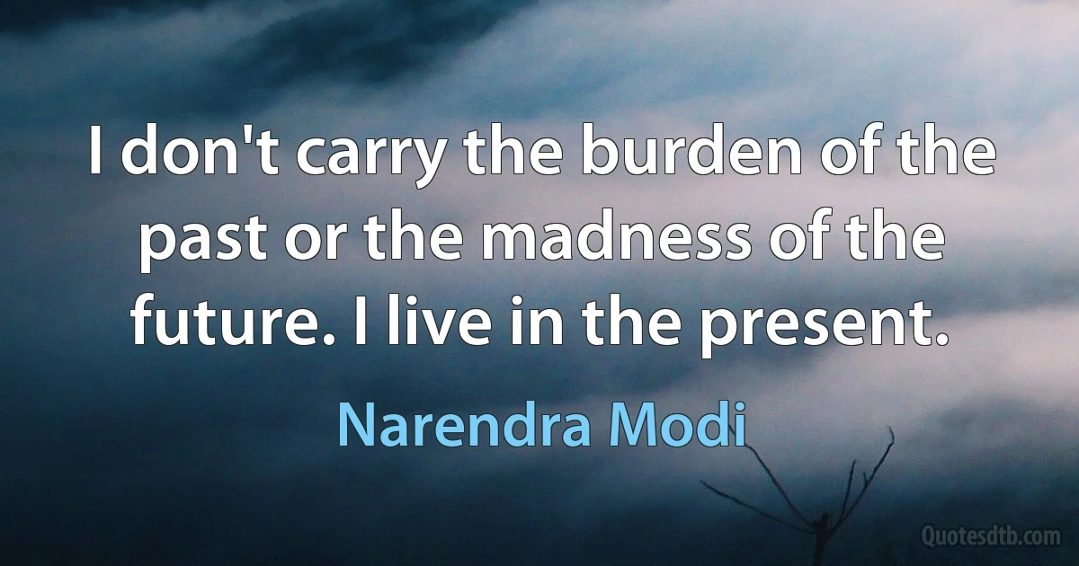 I don't carry the burden of the past or the madness of the future. I live in the present. (Narendra Modi)