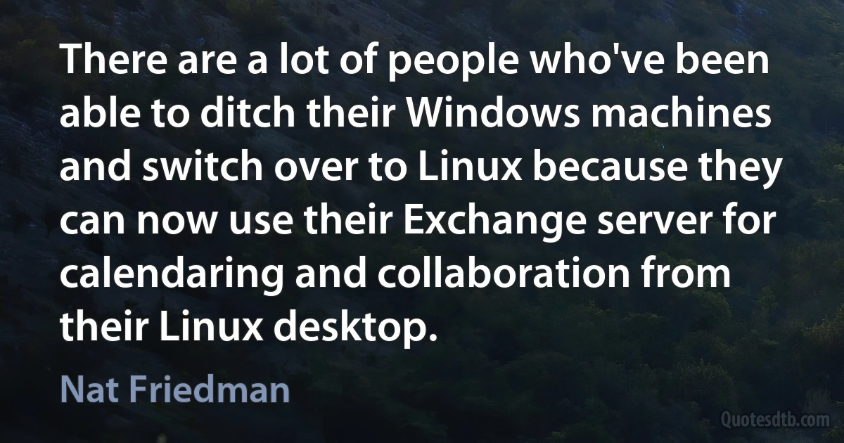 There are a lot of people who've been able to ditch their Windows machines and switch over to Linux because they can now use their Exchange server for calendaring and collaboration from their Linux desktop. (Nat Friedman)