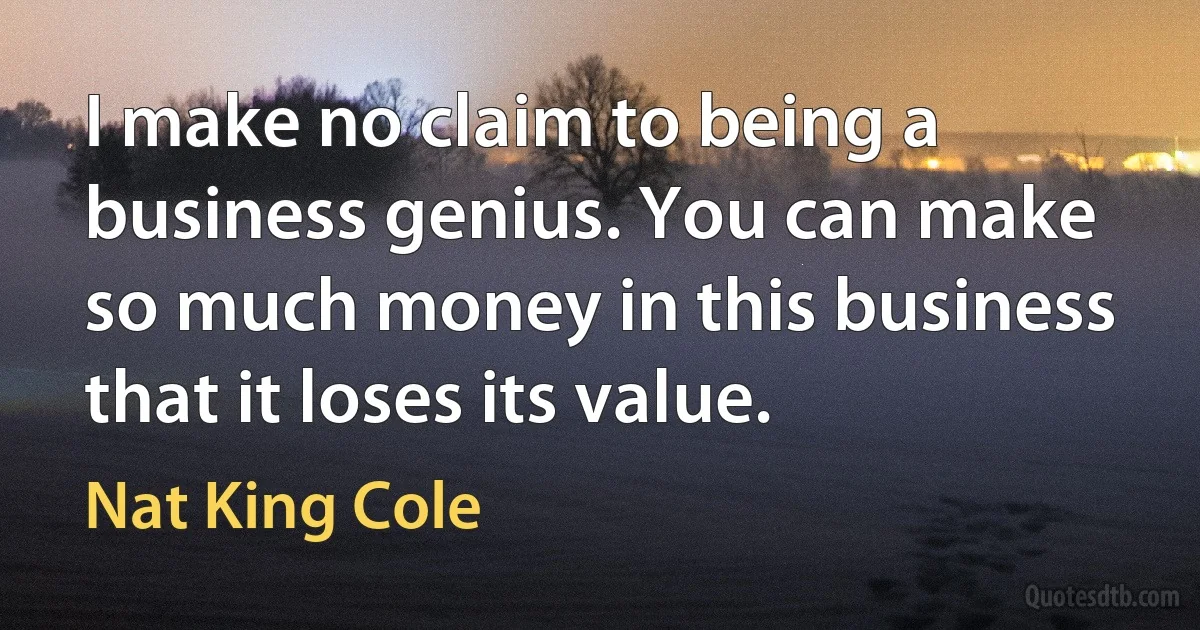 I make no claim to being a business genius. You can make so much money in this business that it loses its value. (Nat King Cole)