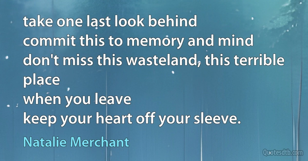 take one last look behind
commit this to memory and mind
don't miss this wasteland, this terrible place
when you leave
keep your heart off your sleeve. (Natalie Merchant)