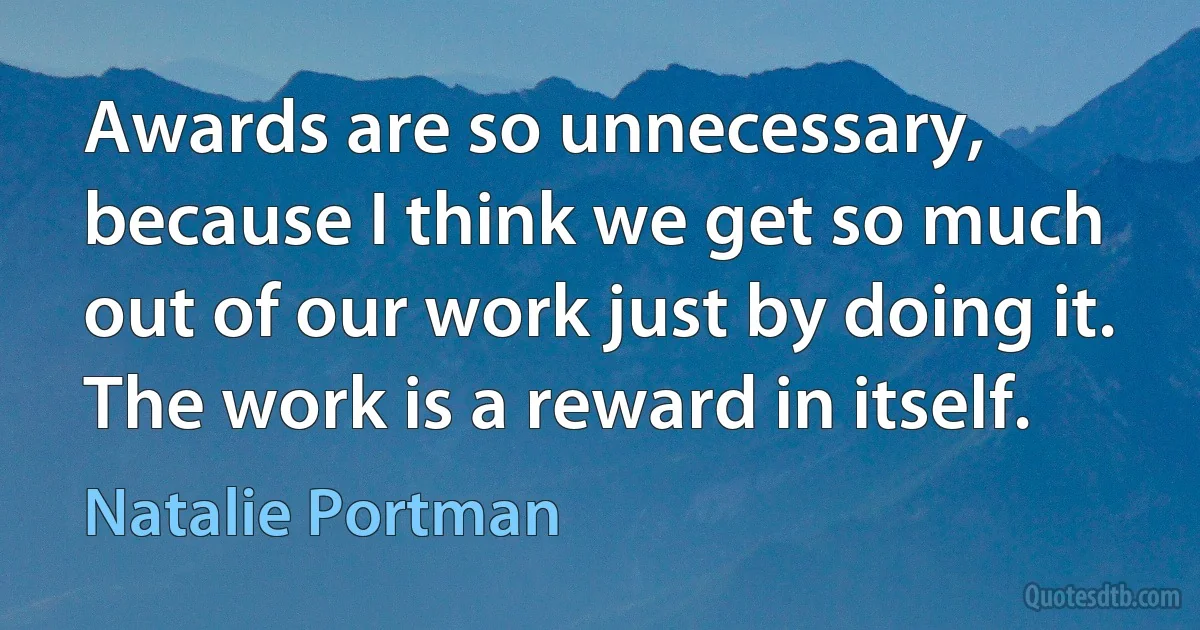 Awards are so unnecessary, because I think we get so much out of our work just by doing it. The work is a reward in itself. (Natalie Portman)