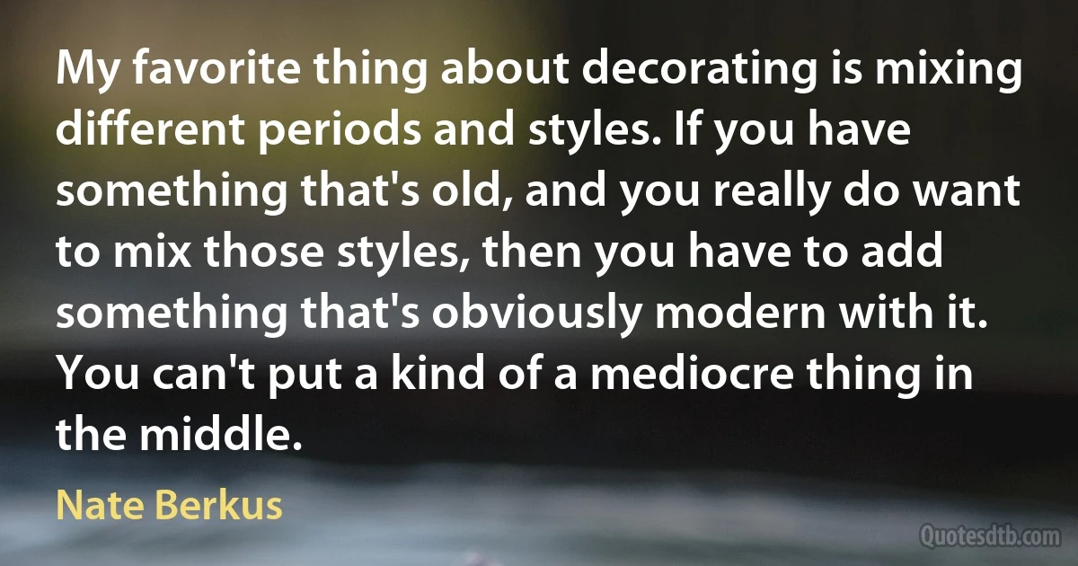 My favorite thing about decorating is mixing different periods and styles. If you have something that's old, and you really do want to mix those styles, then you have to add something that's obviously modern with it. You can't put a kind of a mediocre thing in the middle. (Nate Berkus)