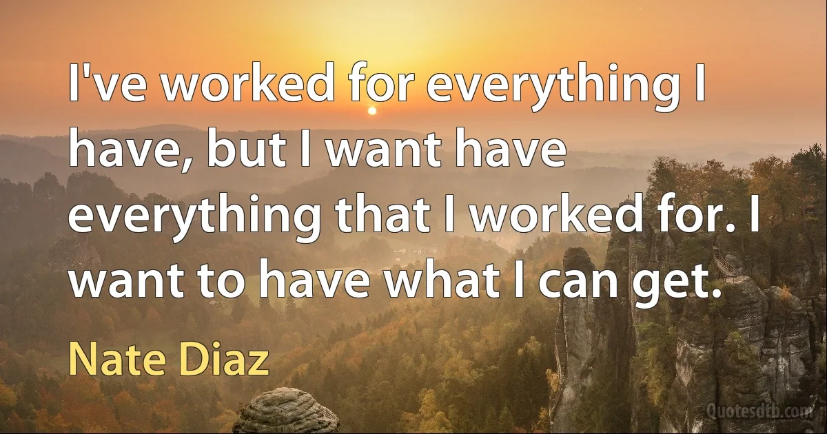 I've worked for everything I have, but I want have everything that I worked for. I want to have what I can get. (Nate Diaz)