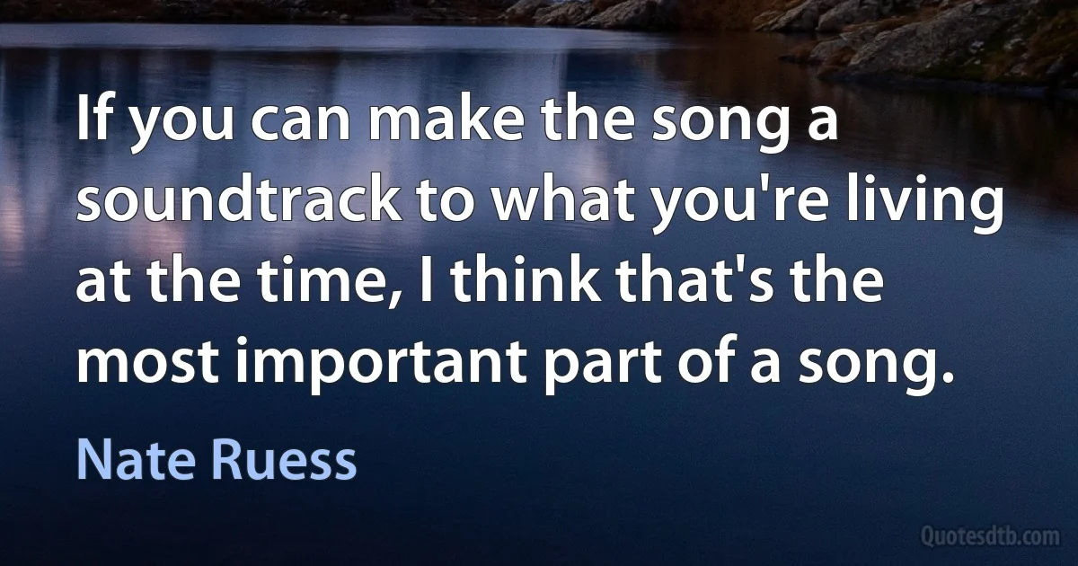 If you can make the song a soundtrack to what you're living at the time, I think that's the most important part of a song. (Nate Ruess)