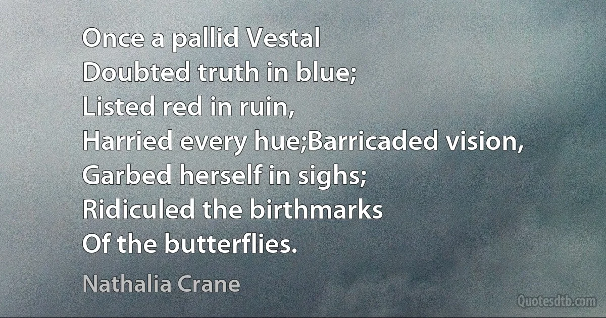 Once a pallid Vestal
Doubted truth in blue;
Listed red in ruin,
Harried every hue;Barricaded vision,
Garbed herself in sighs;
Ridiculed the birthmarks
Of the butterflies. (Nathalia Crane)