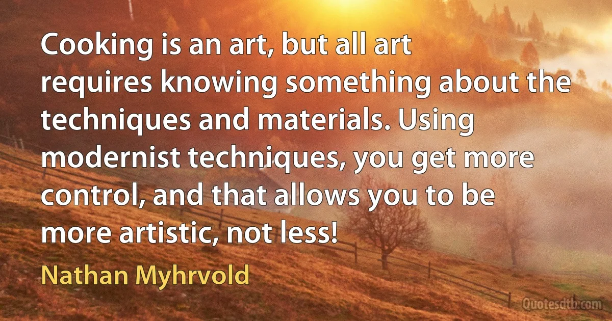 Cooking is an art, but all art requires knowing something about the techniques and materials. Using modernist techniques, you get more control, and that allows you to be more artistic, not less! (Nathan Myhrvold)