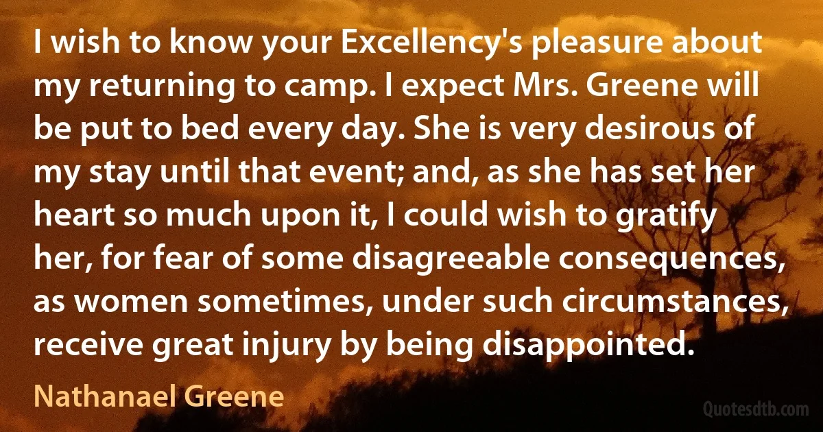 I wish to know your Excellency's pleasure about my returning to camp. I expect Mrs. Greene will be put to bed every day. She is very desirous of my stay until that event; and, as she has set her heart so much upon it, I could wish to gratify her, for fear of some disagreeable consequences, as women sometimes, under such circumstances, receive great injury by being disappointed. (Nathanael Greene)