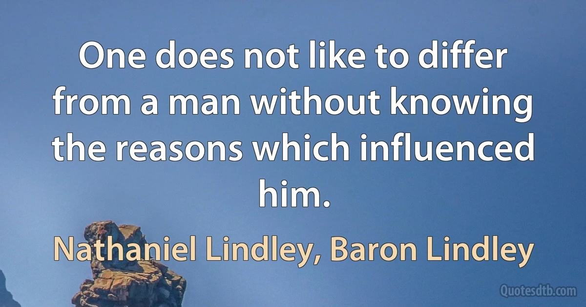 One does not like to differ from a man without knowing the reasons which influenced him. (Nathaniel Lindley, Baron Lindley)