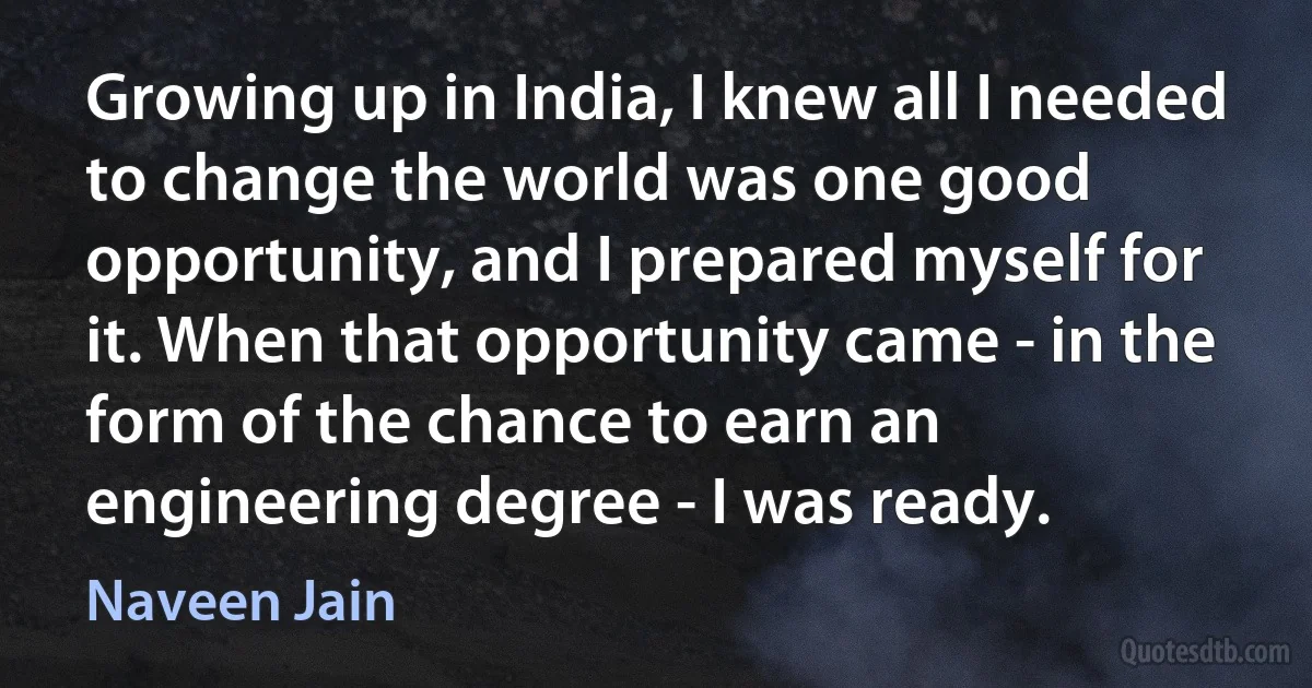 Growing up in India, I knew all I needed to change the world was one good opportunity, and I prepared myself for it. When that opportunity came - in the form of the chance to earn an engineering degree - I was ready. (Naveen Jain)