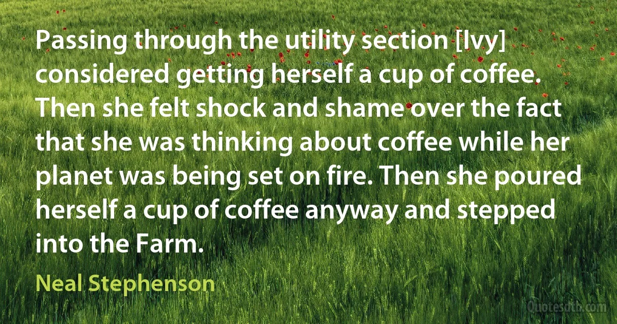 Passing through the utility section [Ivy] considered getting herself a cup of coffee. Then she felt shock and shame over the fact that she was thinking about coffee while her planet was being set on fire. Then she poured herself a cup of coffee anyway and stepped into the Farm. (Neal Stephenson)