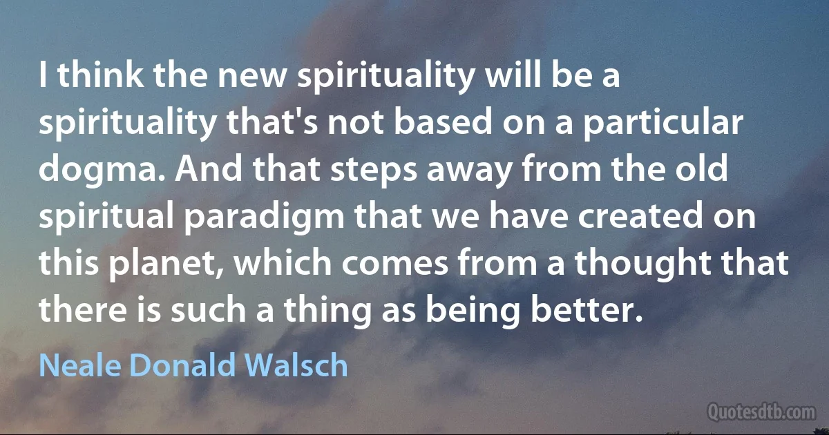 I think the new spirituality will be a spirituality that's not based on a particular dogma. And that steps away from the old spiritual paradigm that we have created on this planet, which comes from a thought that there is such a thing as being better. (Neale Donald Walsch)