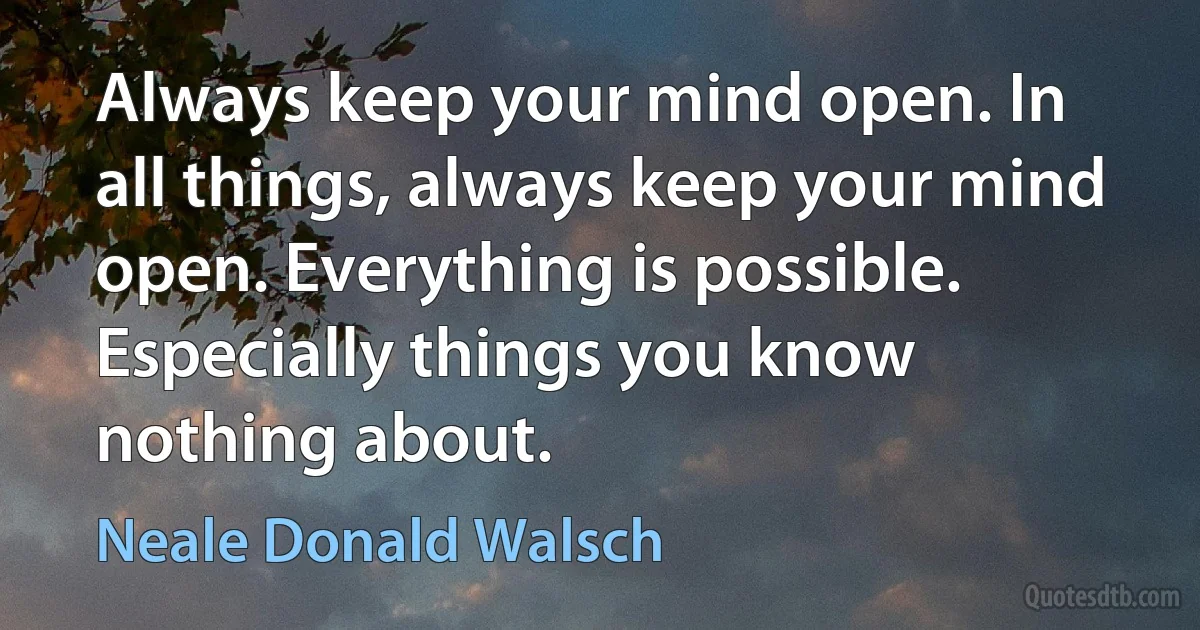 Always keep your mind open. In all things, always keep your mind open. Everything is possible. Especially things you know nothing about. (Neale Donald Walsch)