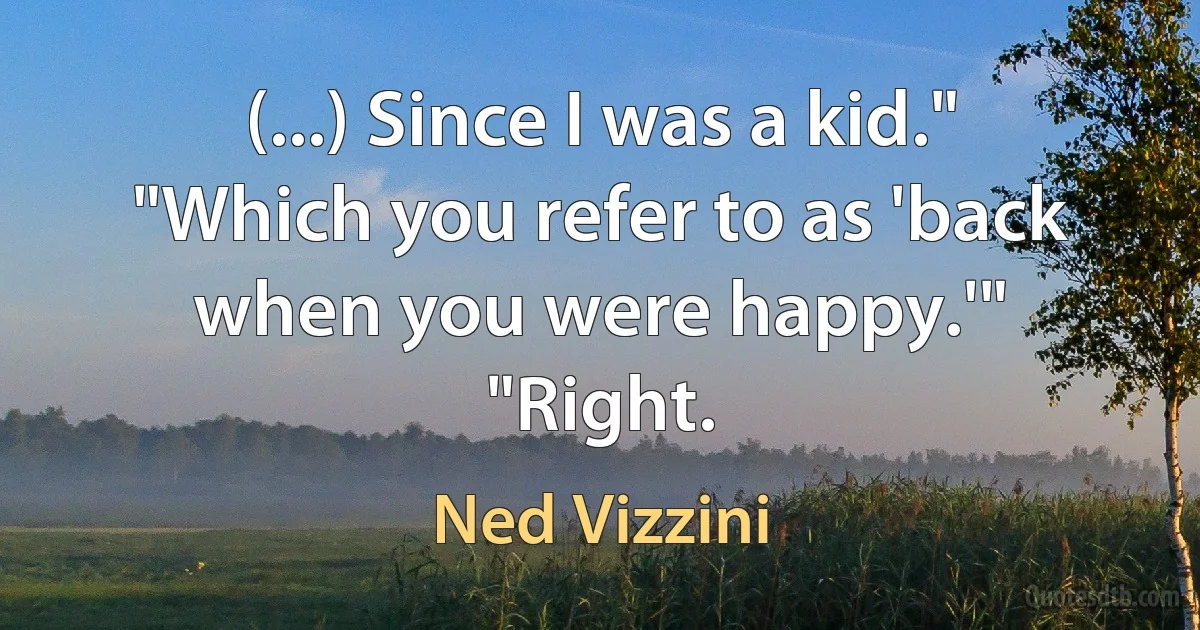 (...) Since I was a kid."
"Which you refer to as 'back when you were happy.'"
"Right. (Ned Vizzini)