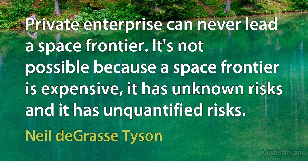 Private enterprise can never lead a space frontier. It's not possible because a space frontier is expensive, it has unknown risks and it has unquantified risks. (Neil deGrasse Tyson)