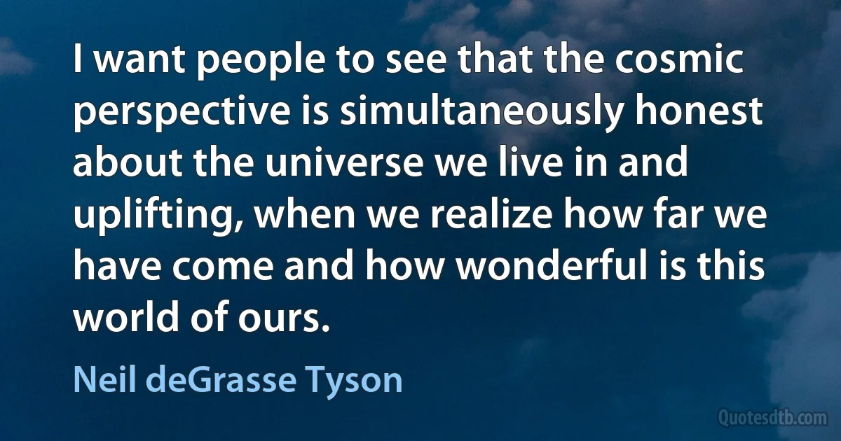 I want people to see that the cosmic perspective is simultaneously honest about the universe we live in and uplifting, when we realize how far we have come and how wonderful is this world of ours. (Neil deGrasse Tyson)