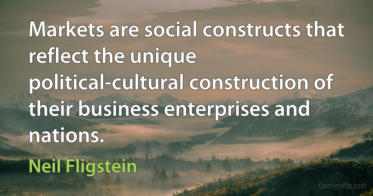 Markets are social constructs that reflect the unique political-cultural construction of their business enterprises and nations. (Neil Fligstein)