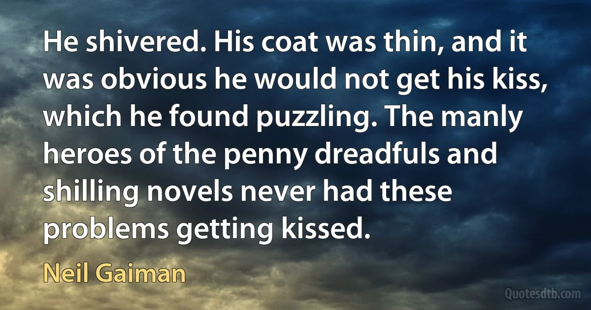 He shivered. His coat was thin, and it was obvious he would not get his kiss, which he found puzzling. The manly heroes of the penny dreadfuls and shilling novels never had these problems getting kissed. (Neil Gaiman)