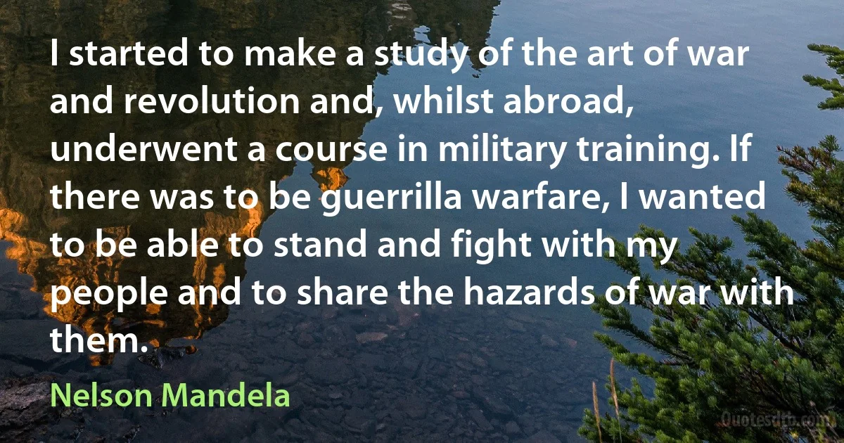 I started to make a study of the art of war and revolution and, whilst abroad, underwent a course in military training. If there was to be guerrilla warfare, I wanted to be able to stand and fight with my people and to share the hazards of war with them. (Nelson Mandela)