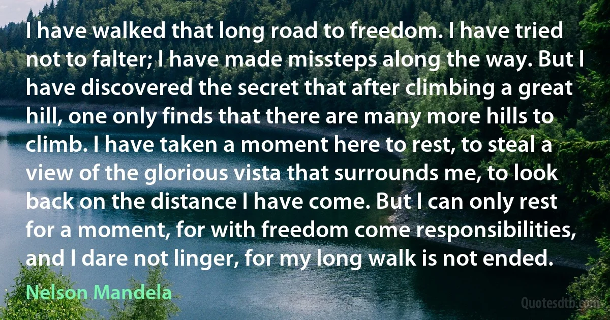 I have walked that long road to freedom. I have tried not to falter; I have made missteps along the way. But I have discovered the secret that after climbing a great hill, one only finds that there are many more hills to climb. I have taken a moment here to rest, to steal a view of the glorious vista that surrounds me, to look back on the distance I have come. But I can only rest for a moment, for with freedom come responsibilities, and I dare not linger, for my long walk is not ended. (Nelson Mandela)