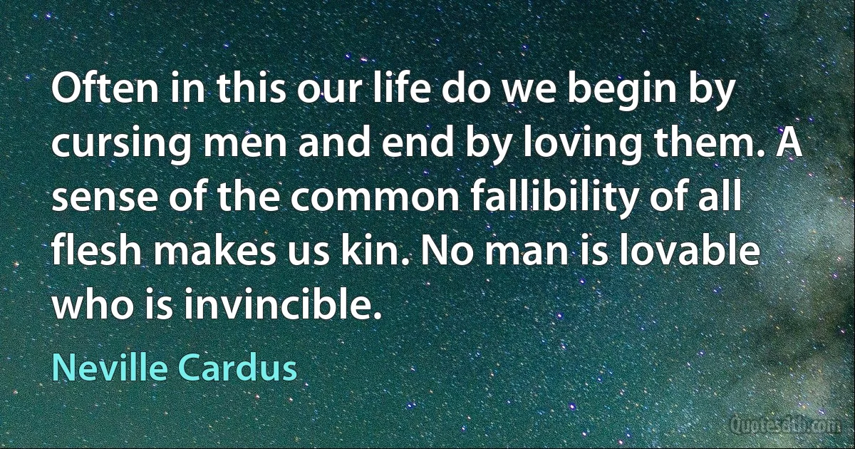 Often in this our life do we begin by cursing men and end by loving them. A sense of the common fallibility of all flesh makes us kin. No man is lovable who is invincible. (Neville Cardus)