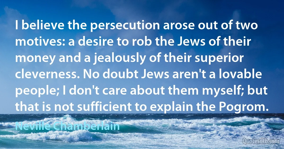 I believe the persecution arose out of two motives: a desire to rob the Jews of their money and a jealously of their superior cleverness. No doubt Jews aren't a lovable people; I don't care about them myself; but that is not sufficient to explain the Pogrom. (Neville Chamberlain)