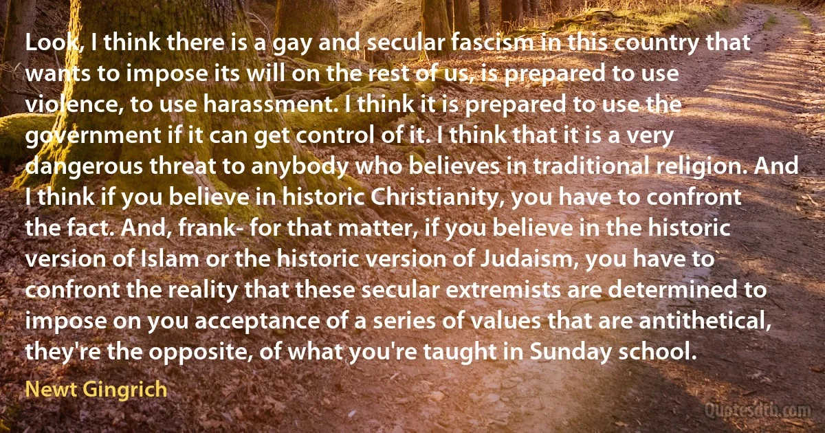 Look, I think there is a gay and secular fascism in this country that wants to impose its will on the rest of us, is prepared to use violence, to use harassment. I think it is prepared to use the government if it can get control of it. I think that it is a very dangerous threat to anybody who believes in traditional religion. And I think if you believe in historic Christianity, you have to confront the fact. And, frank- for that matter, if you believe in the historic version of Islam or the historic version of Judaism, you have to confront the reality that these secular extremists are determined to impose on you acceptance of a series of values that are antithetical, they're the opposite, of what you're taught in Sunday school. (Newt Gingrich)