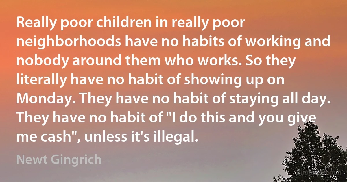 Really poor children in really poor neighborhoods have no habits of working and nobody around them who works. So they literally have no habit of showing up on Monday. They have no habit of staying all day. They have no habit of "I do this and you give me cash", unless it's illegal. (Newt Gingrich)