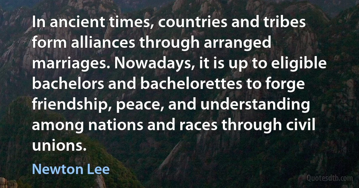 In ancient times, countries and tribes form alliances through arranged marriages. Nowadays, it is up to eligible bachelors and bachelorettes to forge friendship, peace, and understanding among nations and races through civil unions. (Newton Lee)