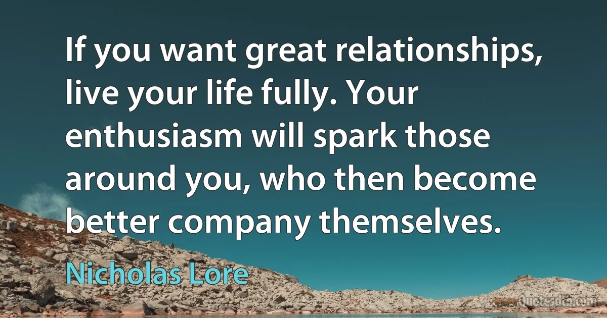 If you want great relationships, live your life fully. Your enthusiasm will spark those around you, who then become better company themselves. (Nicholas Lore)