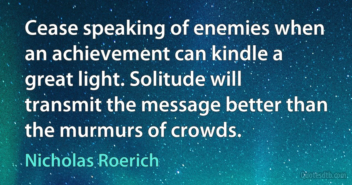 Cease speaking of enemies when an achievement can kindle a great light. Solitude will transmit the message better than the murmurs of crowds. (Nicholas Roerich)